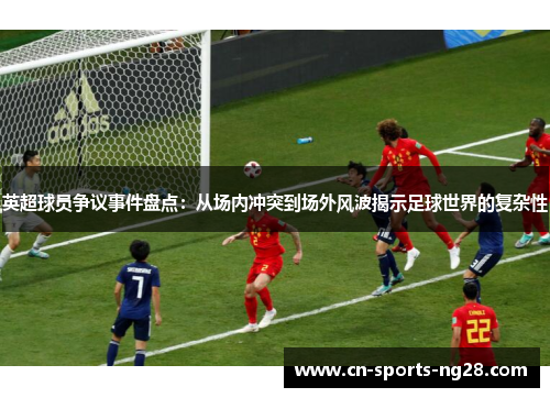 英超球员争议事件盘点：从场内冲突到场外风波揭示足球世界的复杂性