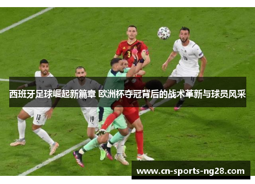 西班牙足球崛起新篇章 欧洲杯夺冠背后的战术革新与球员风采