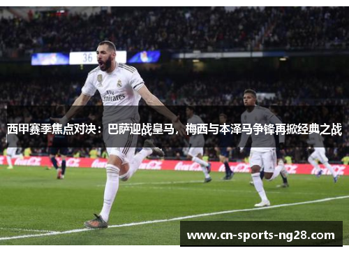 西甲赛季焦点对决：巴萨迎战皇马，梅西与本泽马争锋再掀经典之战