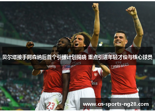 贝尔塔接手阿森纳后首个引援计划揭晓 重点引进年轻才俊与核心球员