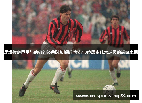 足坛传奇巨星与他们的经典时刻解析 盘点10位历史伟大球员的巅峰表现
