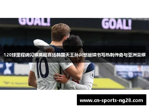 120球里程碑闪耀英超赛场韩国天王孙兴慜继续书写热刺传奇与亚洲荣耀