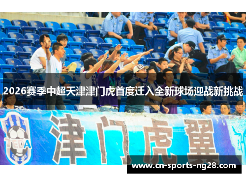 2026赛季中超天津津门虎首度迁入全新球场迎战新挑战