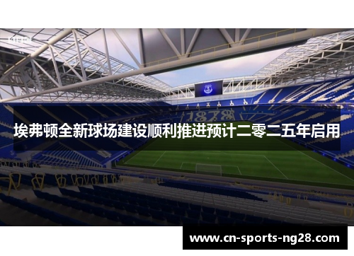 埃弗顿全新球场建设顺利推进预计二零二五年启用