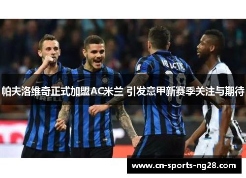 帕夫洛维奇正式加盟AC米兰 引发意甲新赛季关注与期待