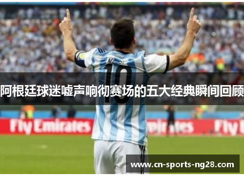 阿根廷球迷嘘声响彻赛场的五大经典瞬间回顾